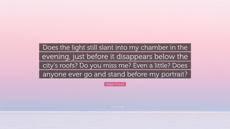 Maggie O'Farrell Quote: “Does the light still slant into my chamber in the evening, just before it disappears below the city’s roofs? Do you miss me? Even a little? Does anyone ever go and stand before my portrait?”