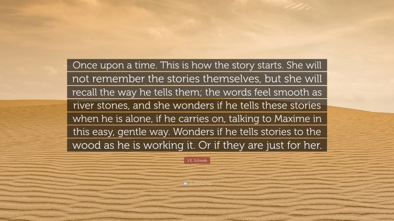 V.E. Schwab Quote: “Once upon a time. This is how the story starts. She will not remember the stories themselves, but she will recall the way he tells them; the words feel smooth as river stones, and she wonders if he tells these stories when he is alone, if he carries on, talking to Maxime in this easy, gentle way. Wonders if he tells stories to the wood as he is working it. Or if they are just for her.”