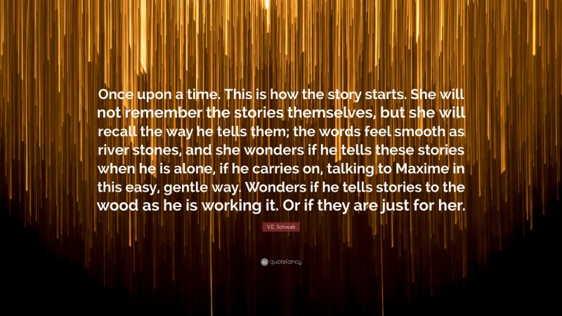 V.E. Schwab Quote: “Once upon a time. This is how the story starts. She will not remember the stories themselves, but she will recall the way he tells them; the words feel smooth as river stones, and she wonders if he tells these stories when he is alone, if he carries on, talking to Maxime in this easy, gentle way. Wonders if he tells stories to the wood as he is working it. Or if they are just for her.”