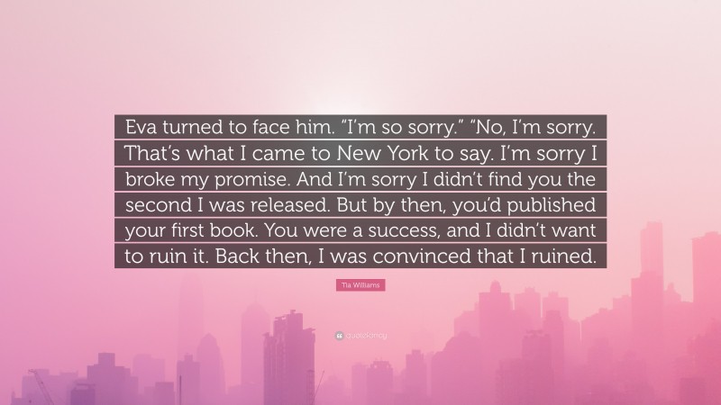 Tia Williams Quote: “Eva turned to face him. “I’m so sorry.” “No, I’m sorry. That’s what I came to New York to say. I’m sorry I broke my promise. And I’m sorry I didn’t find you the second I was released. But by then, you’d published your first book. You were a success, and I didn’t want to ruin it. Back then, I was convinced that I ruined.”