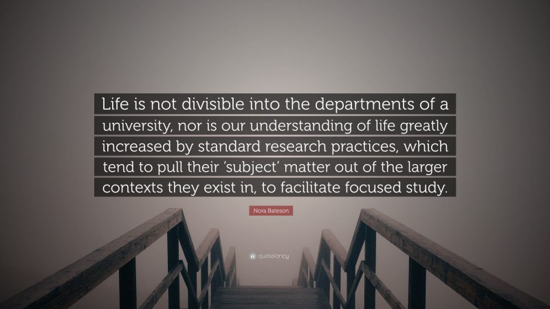 Nora Bateson Quote: “Life is not divisible into the departments of a university, nor is our understanding of life greatly increased by standard research practices, which tend to pull their ‘subject’ matter out of the larger contexts they exist in, to facilitate focused study.”