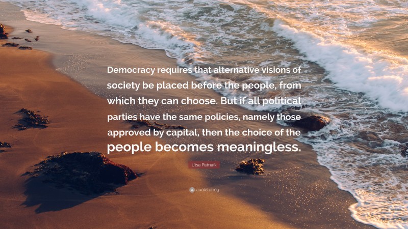 Utsa Patnaik Quote: “Democracy requires that alternative visions of society be placed before the people, from which they can choose. But if all political parties have the same policies, namely those approved by capital, then the choice of the people becomes meaningless.”