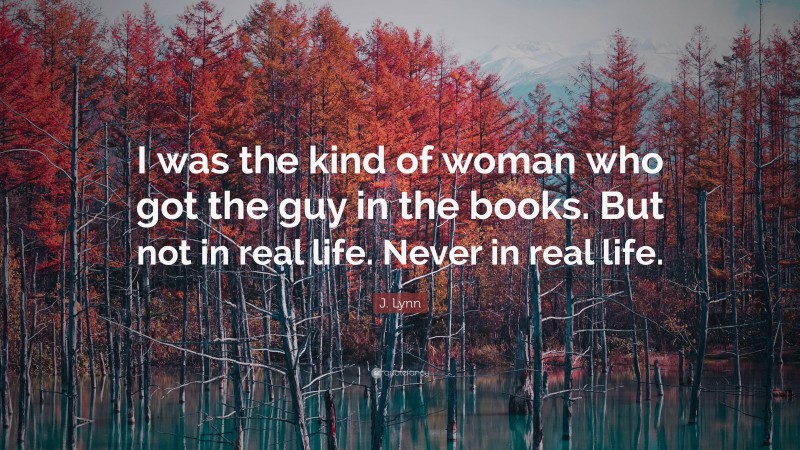 J. Lynn Quote: “I was the kind of woman who got the guy in the books. But not in real life. Never in real life.”