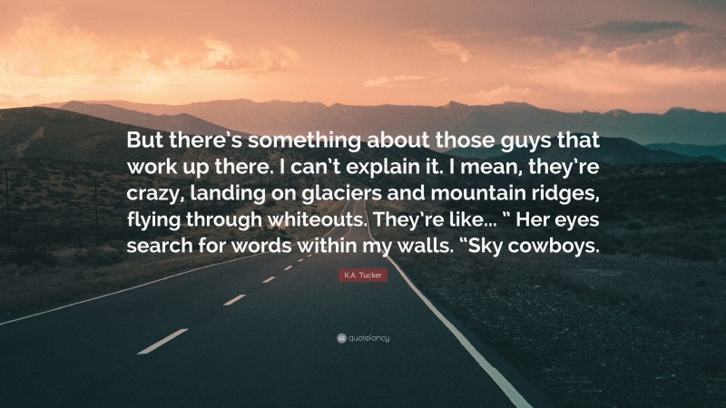 K.A. Tucker Quote: “But there’s something about those guys that work up there. I can’t explain it. I mean, they’re crazy, landing on glaciers and mountain ridges, flying through whiteouts. They’re like... ” Her eyes search for words within my walls. “Sky cowboys.”