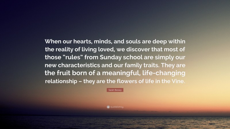Sarah Bessey Quote: “When our hearts, minds, and souls are deep within the reality of living loved, we discover that most of those “rules” from Sunday school are simply our new characteristics and our family traits. They are the fruit born of a meaningful, life-changing relationship – they are the flowers of life in the Vine.”