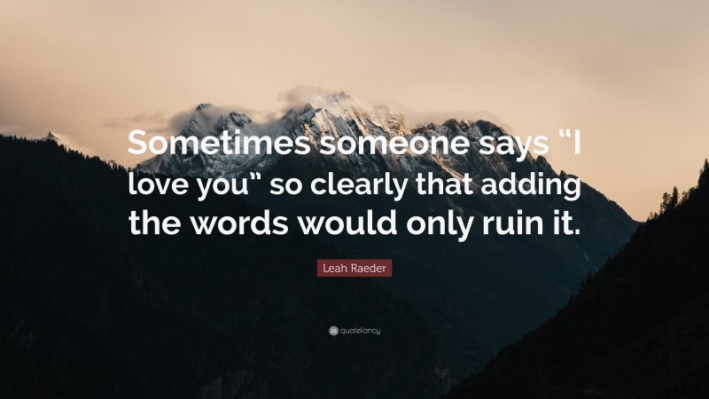 Leah Raeder Quote: “Sometimes someone says “I love you” so clearly that adding the words would only ruin it.”