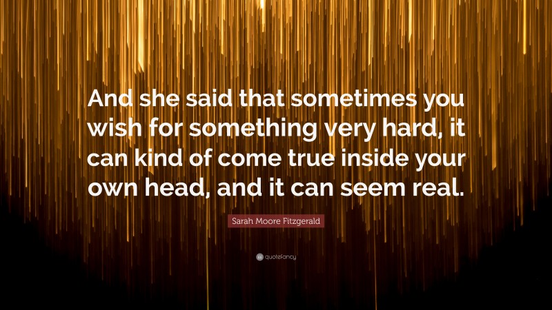 Sarah Moore Fitzgerald Quote: “And she said that sometimes you wish for something very hard, it can kind of come true inside your own head, and it can seem real.”