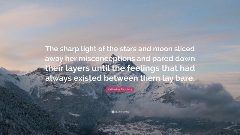 Katherine McIntyre Quote: “The sharp light of the stars and moon sliced away her misconceptions and pared down their layers until the feelings that had always existed between them lay bare.”