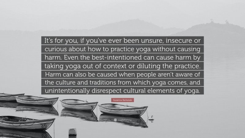 Susanna Barkataki Quote: “It’s for you, if you’ve ever been unsure, insecure or curious about how to practice yoga without causing harm. Even the best-intentioned can cause harm by taking yoga out of context or diluting the practice. Harm can also be caused when people aren’t aware of the culture and traditions from which yoga comes, and unintentionally disrespect cultural elements of yoga.”