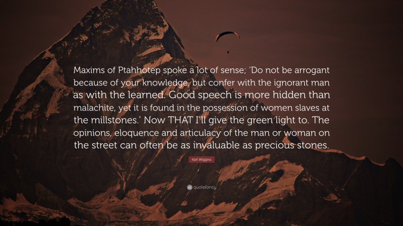 Karl Wiggins Quote: “Maxims of Ptahhotep spoke a lot of sense; ‘Do not be arrogant because of your knowledge, but confer with the ignorant man as with the learned. Good speech is more hidden than malachite, yet it is found in the possession of women slaves at the millstones.’ Now THAT I’ll give the green light to. The opinions, eloquence and articulacy of the man or woman on the street can often be as invaluable as precious stones.”