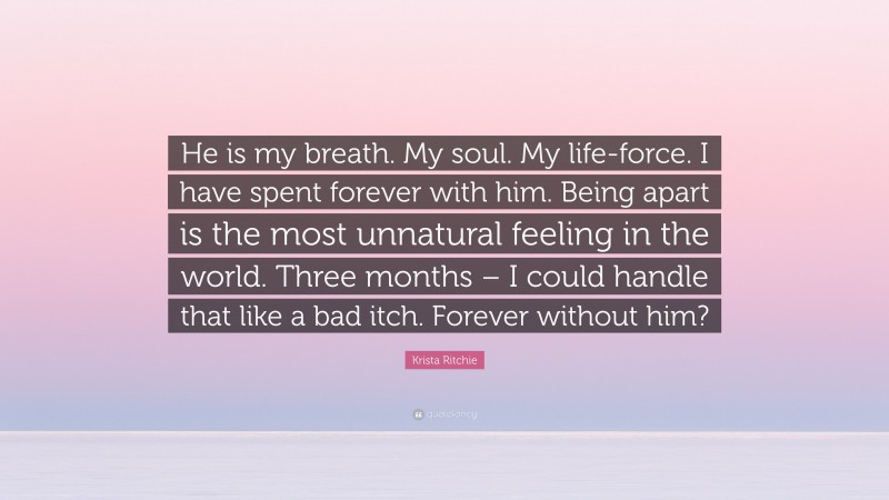 Krista Ritchie Quote: “He is my breath. My soul. My life-force. I have spent forever with him. Being apart is the most unnatural feeling in the world. Three months – I could handle that like a bad itch. Forever without him?”