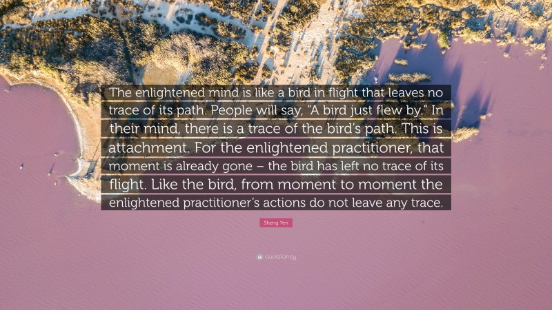 Sheng Yen Quote: “The enlightened mind is like a bird in flight that leaves no trace of its path. People will say, “A bird just flew by.” In their mind, there is a trace of the bird’s path. This is attachment. For the enlightened practitioner, that moment is already gone – the bird has left no trace of its flight. Like the bird, from moment to moment the enlightened practitioner’s actions do not leave any trace.”