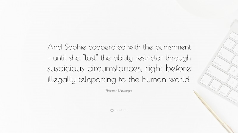 Shannon Messenger Quote: “And Sophie cooperated with the punishment – until she “lost” the ability restrictor through suspicious circumstances, right before illegally teleporting to the human world.”