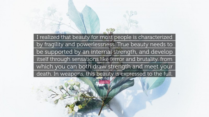 Cixin Liu Quote: “I realized that beauty for most people is characterized by fragility and powerlessness. True beauty needs to be supported by an internal strength, and develop itself through sensations like terror and brutality, from which you can both draw strength and meet your death. In weapons, this beauty is expressed to the full.”