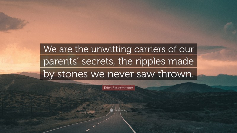 Erica Bauermeister Quote: “We are the unwitting carriers of our parents’ secrets, the ripples made by stones we never saw thrown.”