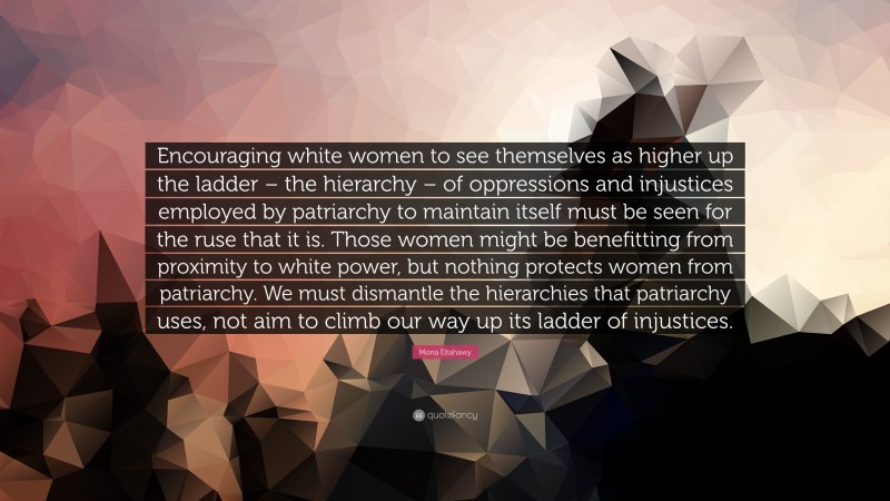 Mona Eltahawy Quote: “Encouraging white women to see themselves as higher up the ladder – the hierarchy – of oppressions and injustices employed by patriarchy to maintain itself must be seen for the ruse that it is. Those women might be benefitting from proximity to white power, but nothing protects women from patriarchy. We must dismantle the hierarchies that patriarchy uses, not aim to climb our way up its ladder of injustices.”