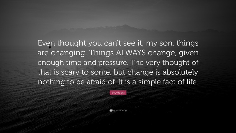 EXO Books Quote: “Even thought you can’t see it, my son, things are changing. Things ALWAYS change, given enough time and pressure. The very thought of that is scary to some, but change is absolutely nothing to be afraid of. It is a simple fact of life.”