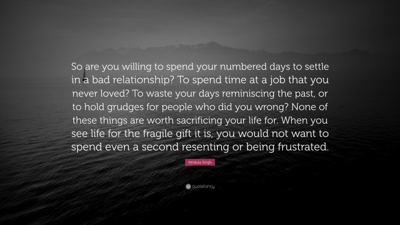 Mridula Singh Quote: “So are you willing to spend your numbered days to settle in a bad relationship? To spend time at a job that you never loved? To waste your days reminiscing the past, or to hold grudges for people who did you wrong? None of these things are worth sacrificing your life for. When you see life for the fragile gift it is, you would not want to spend even a second resenting or being frustrated.”