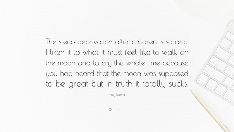 Amy Poehler Quote: “The sleep deprivation after children is so real. I liken it to what it must feel like to walk on the moon and to cry the whole time because you had heard that the moon was supposed to be great but in truth it totally sucks.”