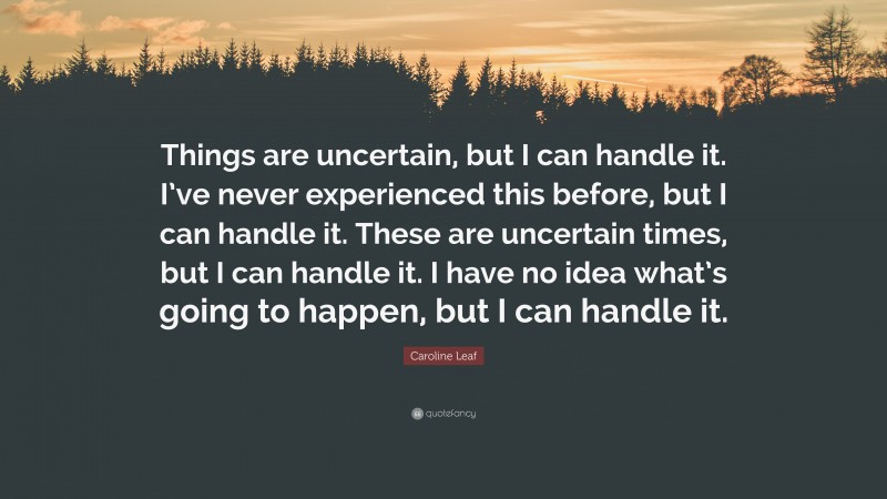 Caroline Leaf Quote: “Things are uncertain, but I can handle it. I’ve never experienced this before, but I can handle it. These are uncertain times, but I can handle it. I have no idea what’s going to happen, but I can handle it.”