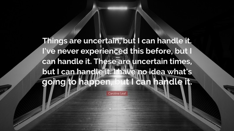 Caroline Leaf Quote: “Things are uncertain, but I can handle it. I’ve never experienced this before, but I can handle it. These are uncertain times, but I can handle it. I have no idea what’s going to happen, but I can handle it.”