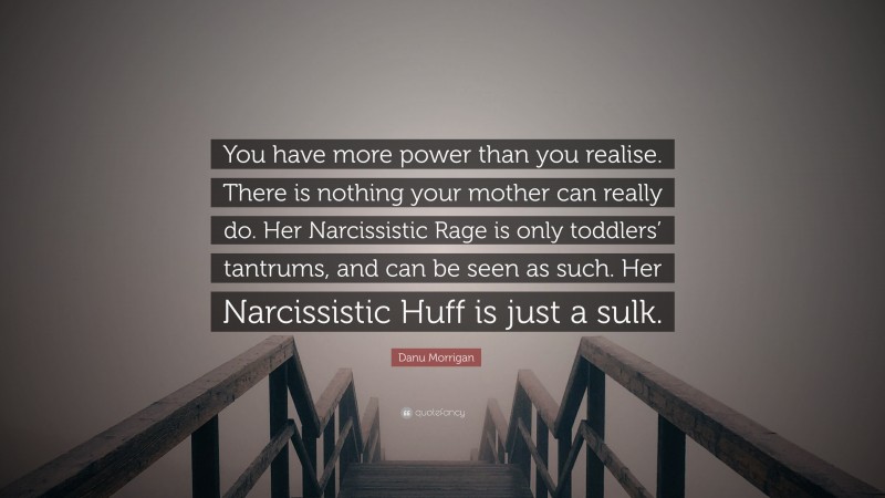 Danu Morrigan Quote: “You have more power than you realise. There is nothing your mother can really do. Her Narcissistic Rage is only toddlers’ tantrums, and can be seen as such. Her Narcissistic Huff is just a sulk.”