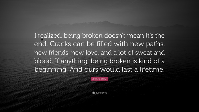 Jessica Wilde Quote: “I realized, being broken doesn’t mean it’s the end. Cracks can be filled with new paths, new friends, new love, and a lot of sweat and blood. If anything, being broken is kind of a beginning. And ours would last a lifetime.”