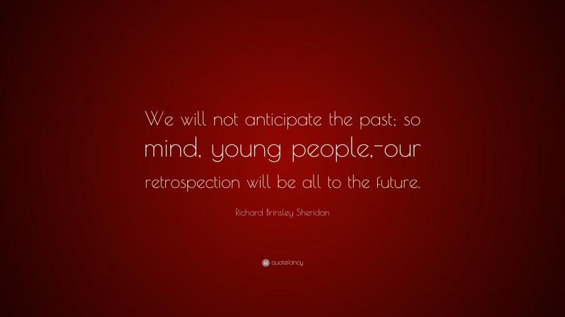 Richard Brinsley Sheridan Quote: “We will not anticipate the past; so mind, young people,-our retrospection will be all to the future.”