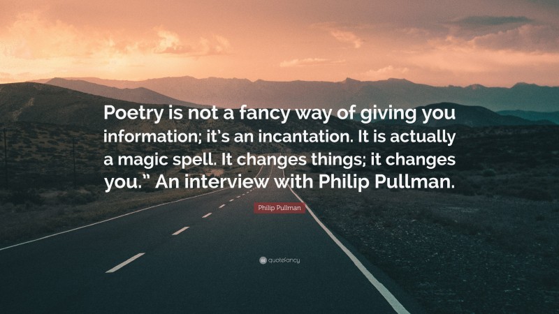 Philip Pullman Quote: “Poetry is not a fancy way of giving you information; it’s an incantation. It is actually a magic spell. It changes things; it changes you.” An interview with Philip Pullman.”