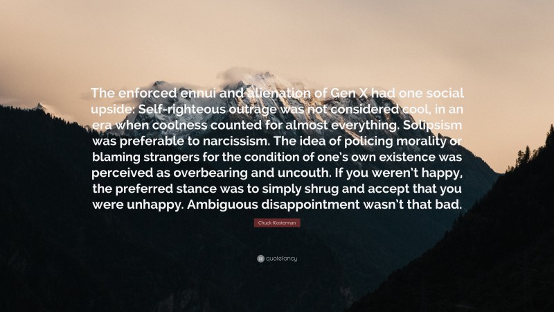 Chuck Klosterman Quote: “The enforced ennui and alienation of Gen X had one social upside: Self-righteous outrage was not considered cool, in an era when coolness counted for almost everything. Solipsism was preferable to narcissism. The idea of policing morality or blaming strangers for the condition of one’s own existence was perceived as overbearing and uncouth. If you weren’t happy, the preferred stance was to simply shrug and accept that you were unhappy. Ambiguous disappointment wasn’t that bad.”