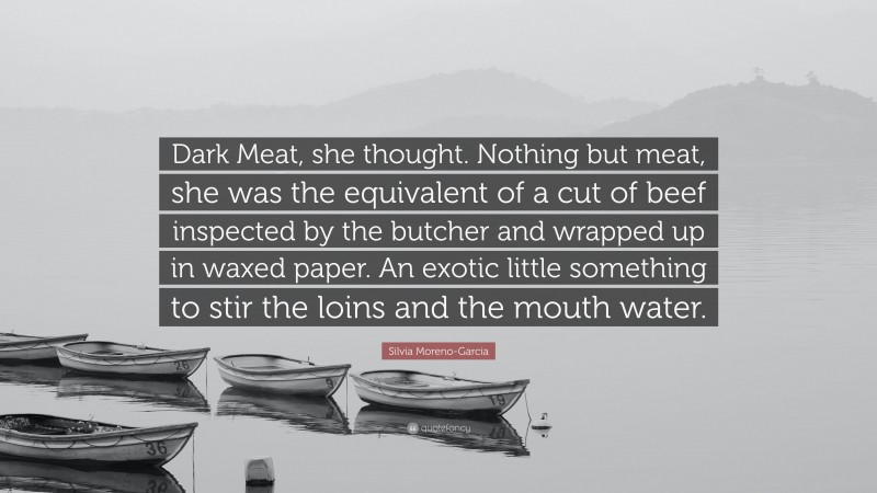 Silvia Moreno-Garcia Quote: “Dark Meat, she thought. Nothing but meat, she was the equivalent of a cut of beef inspected by the butcher and wrapped up in waxed paper. An exotic little something to stir the loins and the mouth water.”