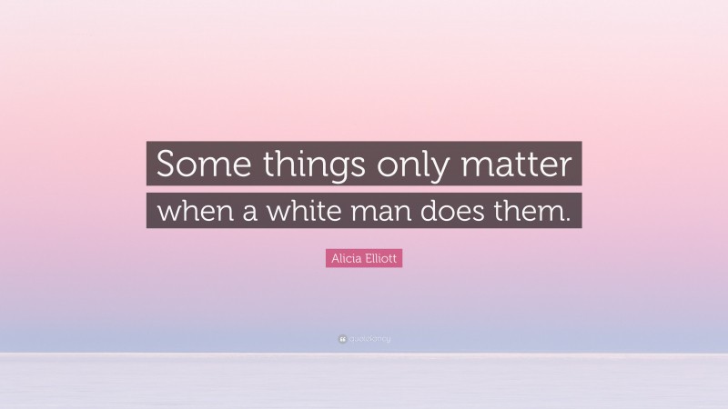 Alicia Elliott Quote: “Some things only matter when a white man does them.”