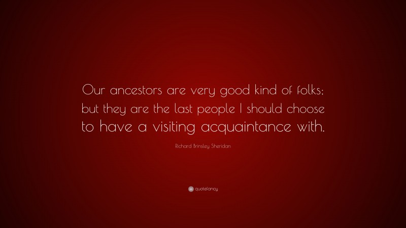 Richard Brinsley Sheridan Quote: “Our ancestors are very good kind of folks; but they are the last people I should choose to have a visiting acquaintance with.”