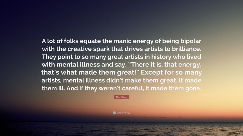 Alice Wong Quote: “A lot of folks equate the manic energy of being bipolar with the creative spark that drives artists to brilliance. They point to so many great artists in history who lived with mental illness and say, “There it is, that energy, that’s what made them great!” Except for so many artists, mental illness didn’t make them great. It made them ill. And if they weren’t careful, it made them gone.”