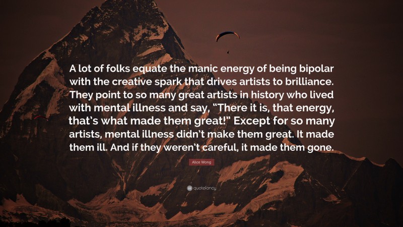 Alice Wong Quote: “A lot of folks equate the manic energy of being bipolar with the creative spark that drives artists to brilliance. They point to so many great artists in history who lived with mental illness and say, “There it is, that energy, that’s what made them great!” Except for so many artists, mental illness didn’t make them great. It made them ill. And if they weren’t careful, it made them gone.”