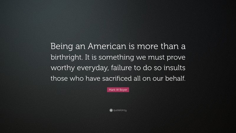 Mark W Boyer Quote: “Being an American is more than a birthright. It is something we must prove worthy everyday, failure to do so insults those who have sacrificed all on our behalf.”