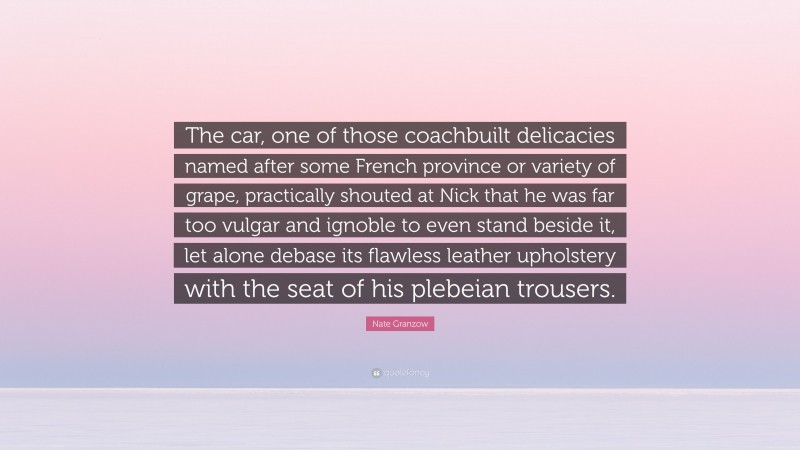 Nate Granzow Quote: “The car, one of those coachbuilt delicacies named after some French province or variety of grape, practically shouted at Nick that he was far too vulgar and ignoble to even stand beside it, let alone debase its flawless leather upholstery with the seat of his plebeian trousers.”