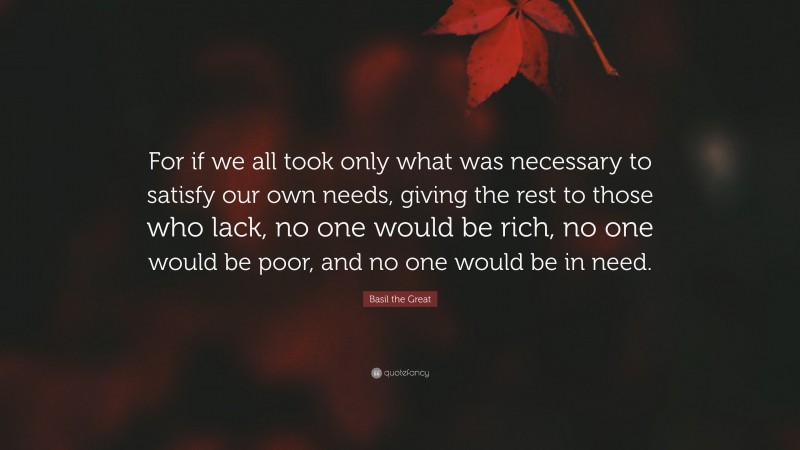 Basil the Great Quote: “For if we all took only what was necessary to satisfy our own needs, giving the rest to those who lack, no one would be rich, no one would be poor, and no one would be in need.”