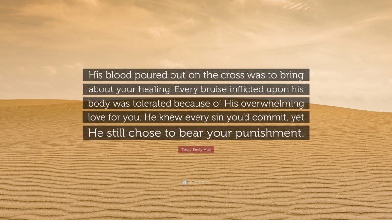 Tessa Emily Hall Quote: “His blood poured out on the cross was to bring about your healing. Every bruise inflicted upon his body was tolerated because of His overwhelming love for you. He knew every sin you’d commit, yet He still chose to bear your punishment.”