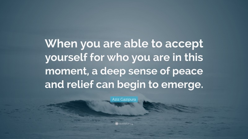 Aziz Gazipura Quote: “When you are able to accept yourself for who you are in this moment, a deep sense of peace and relief can begin to emerge.”
