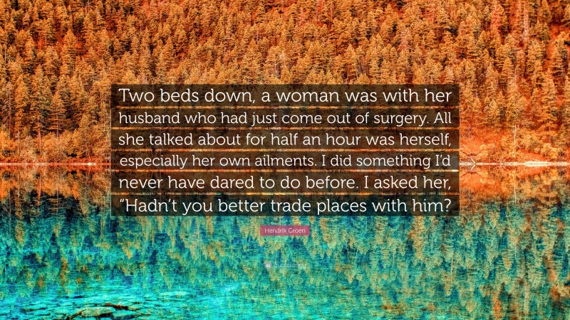 Hendrik Groen Quote: “Two beds down, a woman was with her husband who had just come out of surgery. All she talked about for half an hour was herself, especially her own ailments. I did something I’d never have dared to do before. I asked her, “Hadn’t you better trade places with him?”