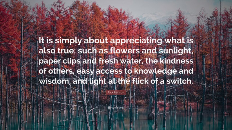 Rick Hanson Quote: “It is simply about appreciating what is also true: such as flowers and sunlight, paper clips and fresh water, the kindness of others, easy access to knowledge and wisdom, and light at the flick of a switch.”