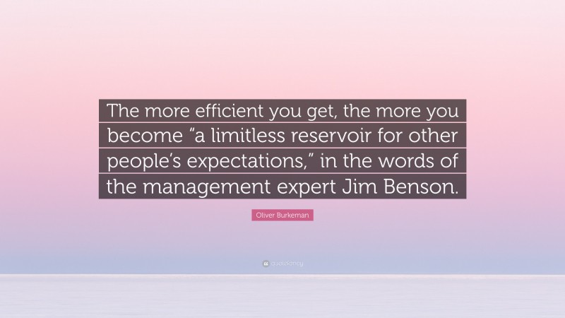 Oliver Burkeman Quote: “The more efficient you get, the more you become “a limitless reservoir for other people’s expectations,” in the words of the management expert Jim Benson.”