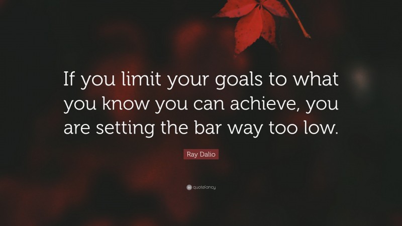 Ray Dalio Quote: “If you limit your goals to what you know you can achieve, you are setting the bar way too low.”