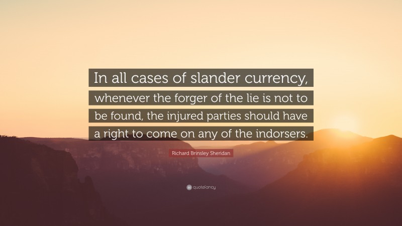 Richard Brinsley Sheridan Quote: “In all cases of slander currency, whenever the forger of the lie is not to be found, the injured parties should have a right to come on any of the indorsers.”