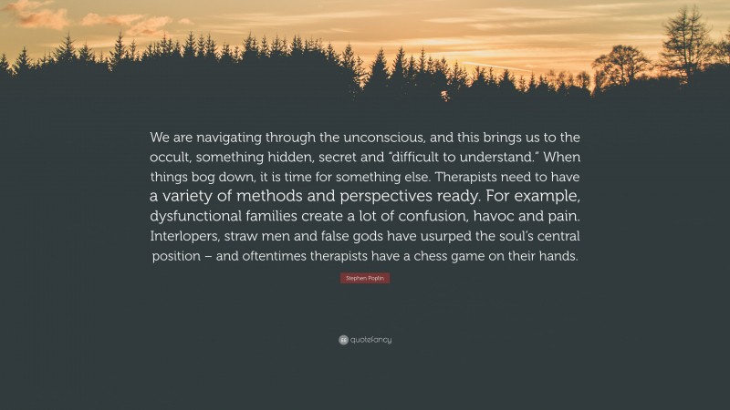 Stephen Poplin Quote: “We are navigating through the unconscious, and this brings us to the occult, something hidden, secret and “difficult to understand.” When things bog down, it is time for something else. Therapists need to have a variety of methods and perspectives ready. For example, dysfunctional families create a lot of confusion, havoc and pain. Interlopers, straw men and false gods have usurped the soul’s central position – and oftentimes therapists have a chess game on their hands.”