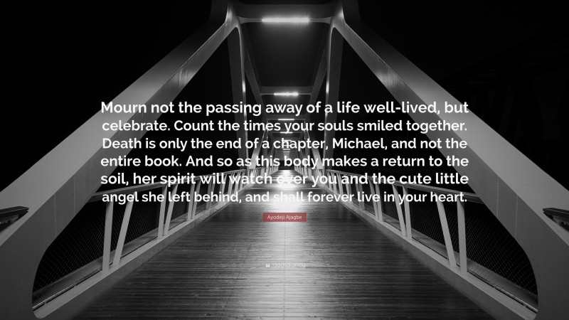 Ayodeji Ajagbe Quote: “Mourn not the passing away of a life well-lived, but celebrate. Count the times your souls smiled together. Death is only the end of a chapter, Michael, and not the entire book. And so as this body makes a return to the soil, her spirit will watch over you and the cute little angel she left behind, and shall forever live in your heart.”