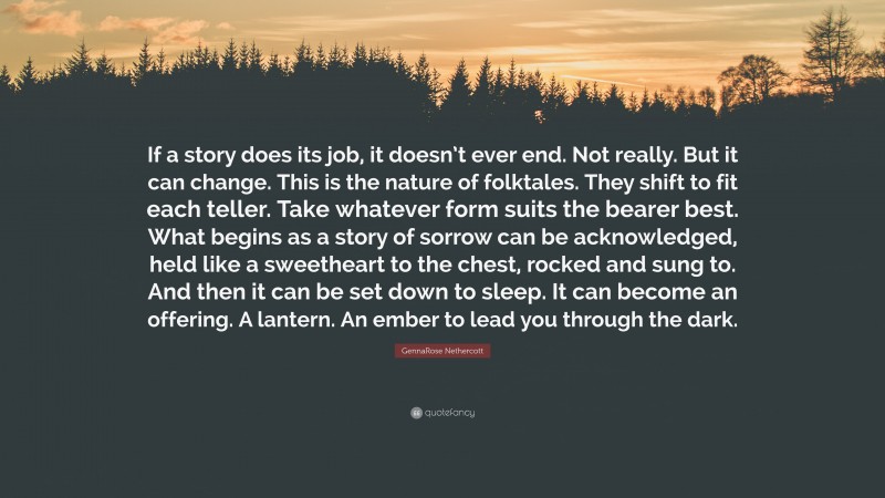 GennaRose Nethercott Quote: “If a story does its job, it doesn’t ever end. Not really. But it can change. This is the nature of folktales. They shift to fit each teller. Take whatever form suits the bearer best. What begins as a story of sorrow can be acknowledged, held like a sweetheart to the chest, rocked and sung to. And then it can be set down to sleep. It can become an offering. A lantern. An ember to lead you through the dark.”