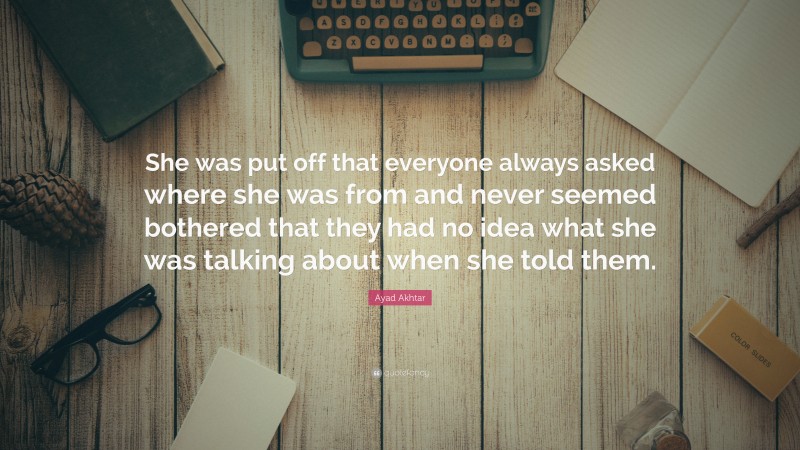 Ayad Akhtar Quote: “She was put off that everyone always asked where she was from and never seemed bothered that they had no idea what she was talking about when she told them.”