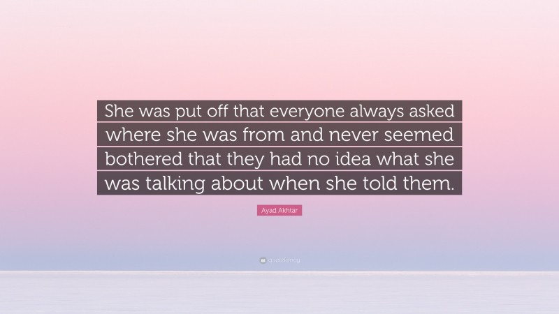 Ayad Akhtar Quote: “She was put off that everyone always asked where she was from and never seemed bothered that they had no idea what she was talking about when she told them.”